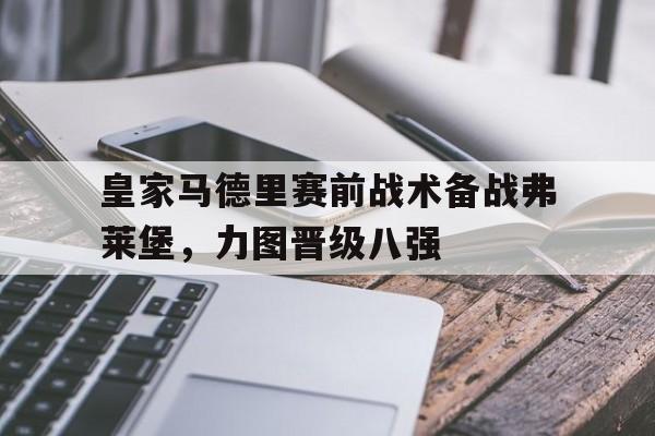 关于皇家马德里赛前战术备战弗莱堡，力图晋级八强的信息