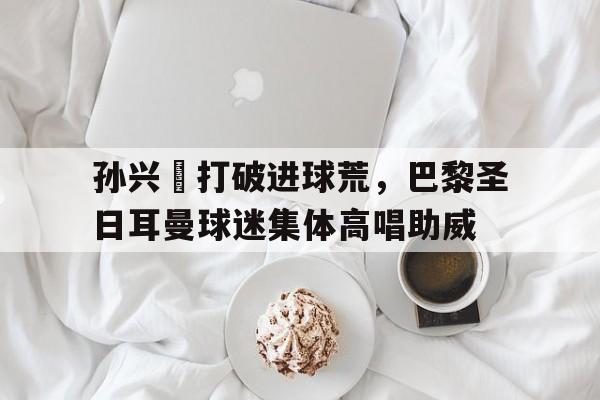 孙兴慜打破进球荒，巴黎圣日耳曼球迷集体高唱助威